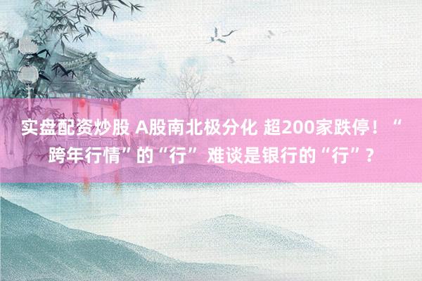 实盘配资炒股 A股南北极分化 超200家跌停！“跨年行情”的“行” 难谈是银行的“行”？