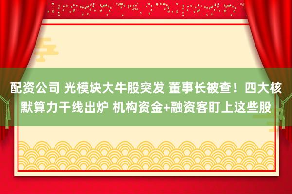 配资公司 光模块大牛股突发 董事长被查！四大核默算力干线出炉 机构资金+融资客盯上这些股