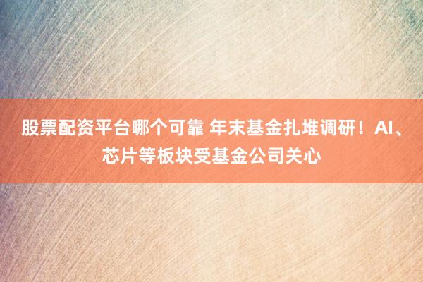 股票配资平台哪个可靠 年末基金扎堆调研！AI、芯片等板块受基金公司关心