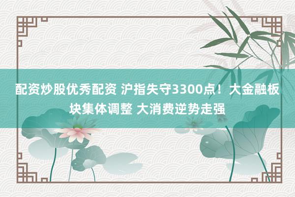 配资炒股优秀配资 沪指失守3300点！大金融板块集体调整 大消费逆势走强