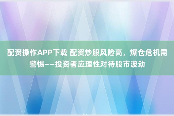 配资操作APP下载 配资炒股风险高，爆仓危机需警惕——投资者应理性对待股市波动