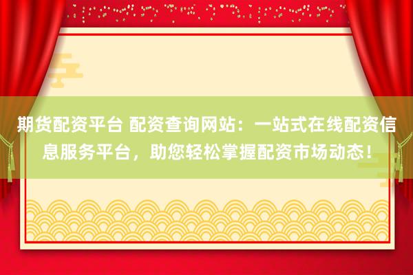 期货配资平台 配资查询网站：一站式在线配资信息服务平台，助您轻松掌握配资市场动态！