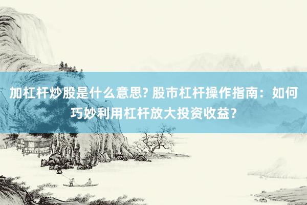 加杠杆炒股是什么意思? 股市杠杆操作指南：如何巧妙利用杠杆放大投资收益？