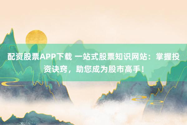 配资股票APP下载 一站式股票知识网站：掌握投资诀窍，助您成为股市高手！