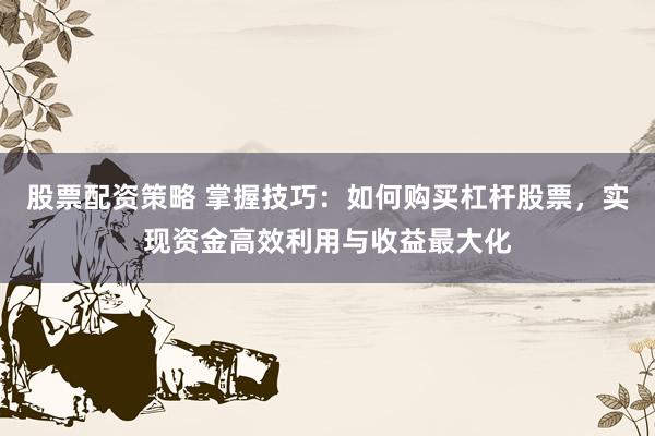 股票配资策略 掌握技巧：如何购买杠杆股票，实现资金高效利用与收益最大化