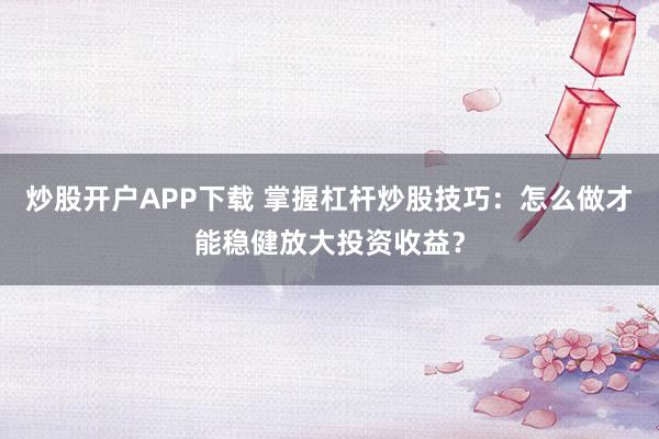 炒股开户APP下载 掌握杠杆炒股技巧：怎么做才能稳健放大投资收益？