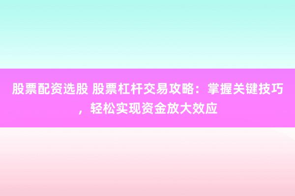 股票配资选股 股票杠杆交易攻略：掌握关键技巧，轻松实现资金放大效应