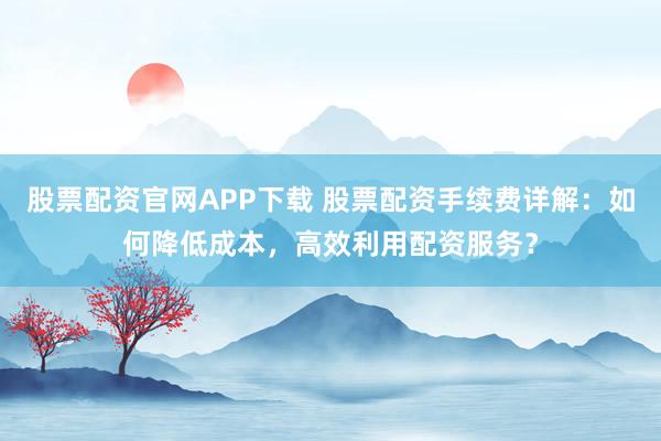 股票配资官网APP下载 股票配资手续费详解：如何降低成本，高效利用配资服务？