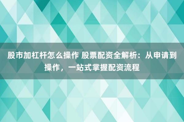 股市加杠杆怎么操作 股票配资全解析：从申请到操作，一站式掌握配资流程