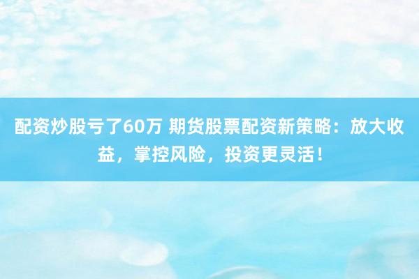 配资炒股亏了60万 期货股票配资新策略：放大收益，掌控风险，投资更灵活！