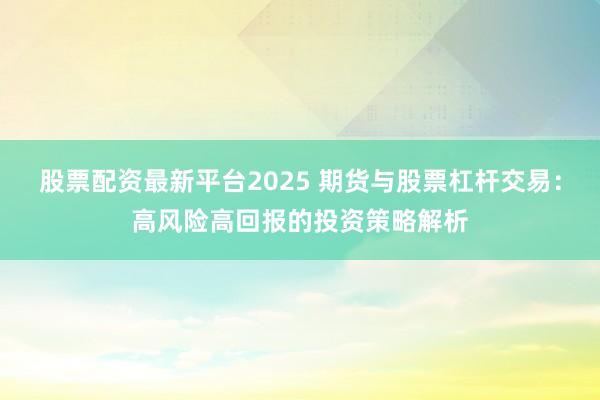 股票配资最新平台2025 期货与股票杠杆交易：高风险高回报的投资策略解析