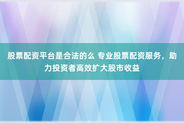 股票配资平台是合法的么 专业股票配资服务，助力投资者高效扩大股市收益