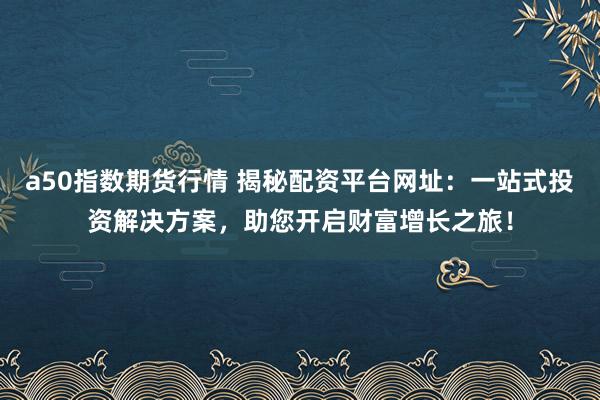 a50指数期货行情 揭秘配资平台网址：一站式投资解决方案，助您开启财富增长之旅！