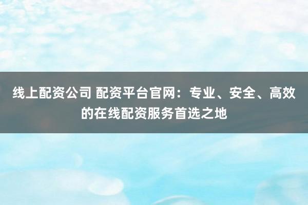 线上配资公司 配资平台官网：专业、安全、高效的在线配资服务首选之地