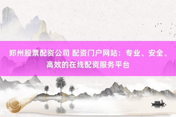 郑州股票配资公司 配资门户网站：专业、安全、高效的在线配资服务平台