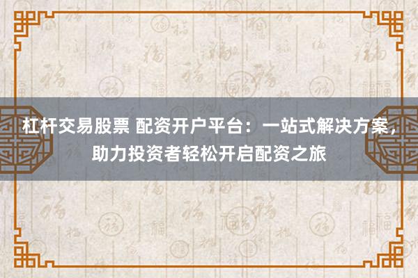 杠杆交易股票 配资开户平台：一站式解决方案，助力投资者轻松开启配资之旅