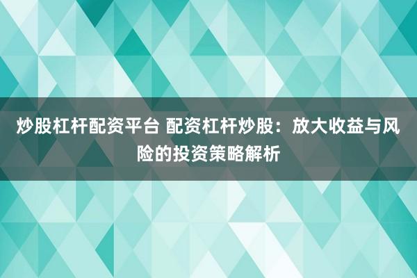 炒股杠杆配资平台 配资杠杆炒股：放大收益与风险的投资策略解析