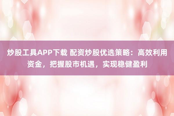 炒股工具APP下载 配资炒股优选策略：高效利用资金，把握股市机遇，实现稳健盈利