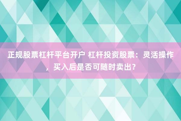 正规股票杠杆平台开户 杠杆投资股票：灵活操作，买入后是否可随时卖出？