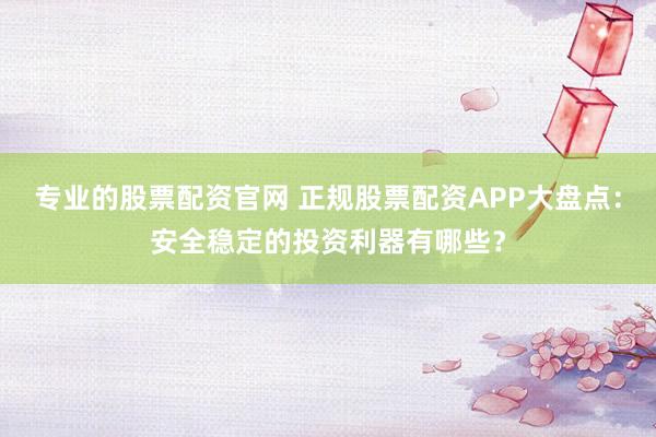 专业的股票配资官网 正规股票配资APP大盘点：安全稳定的投资利器有哪些？