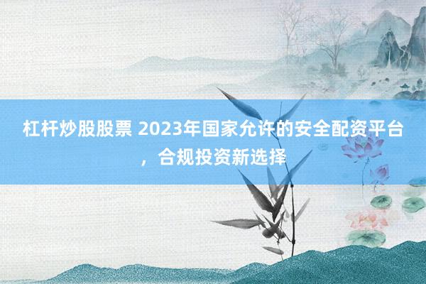 杠杆炒股股票 2023年国家允许的安全配资平台，合规投资新选择