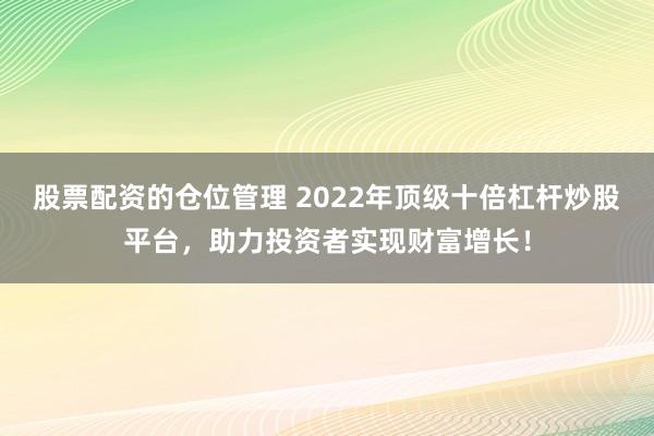 股票配资的仓位管理 2022年顶级十倍杠杆炒股平台，助力投资者实现财富增长！