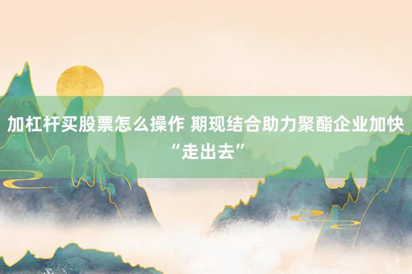 加杠杆买股票怎么操作 期现结合助力聚酯企业加快“走出去”