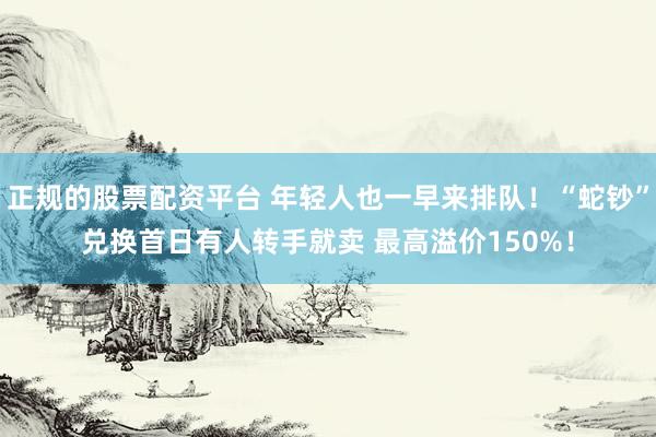 正规的股票配资平台 年轻人也一早来排队！“蛇钞”兑换首日有人转手就卖 最高溢价150%！