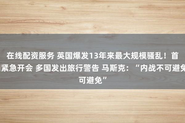 在线配资服务 英国爆发13年来最大规模骚乱！首相紧急开会 多国发出旅行警告 马斯克：“内战不可避免”