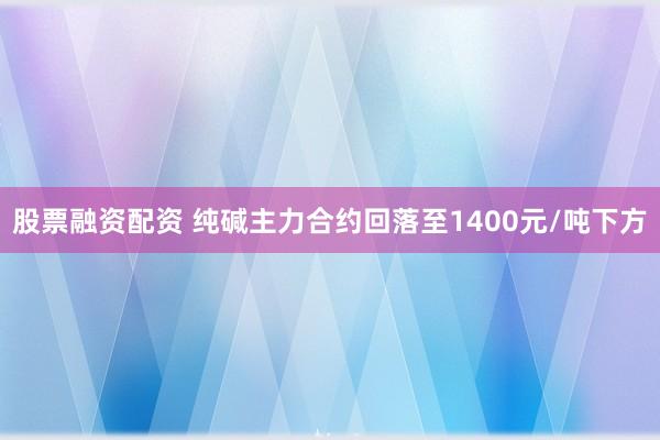 股票融资配资 纯碱主力合约回落至1400元/吨下方