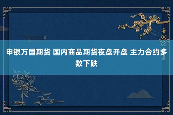 申银万国期货 国内商品期货夜盘开盘 主力合约多数下跌