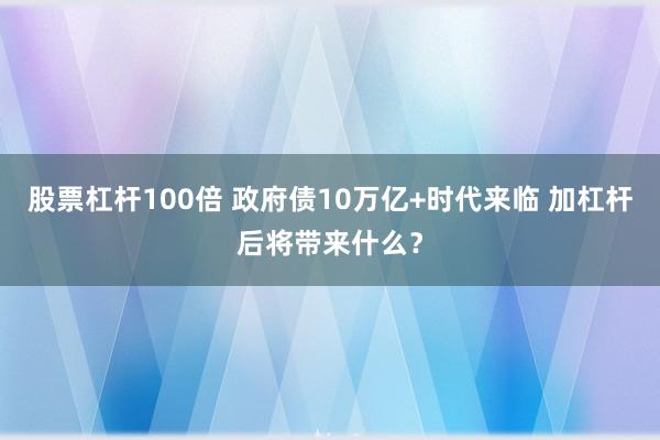 股票杠杆100倍 政府债10万亿+时代来临 加杠杆后将带来什么？