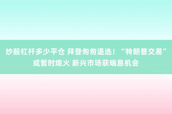 炒股杠杆多少平仓 拜登匆匆退选！“特朗普交易”或暂时熄火 新兴市场获喘息机会