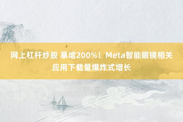 网上杠杆炒股 暴增200%！Meta智能眼镜相关应用下载量爆炸式增长