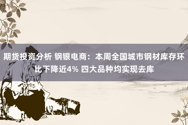 期货投资分析 钢银电商：本周全国城市钢材库存环比下降近4% 四大品种均实现去库