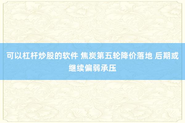 可以杠杆炒股的软件 焦炭第五轮降价落地 后期或继续偏弱承压