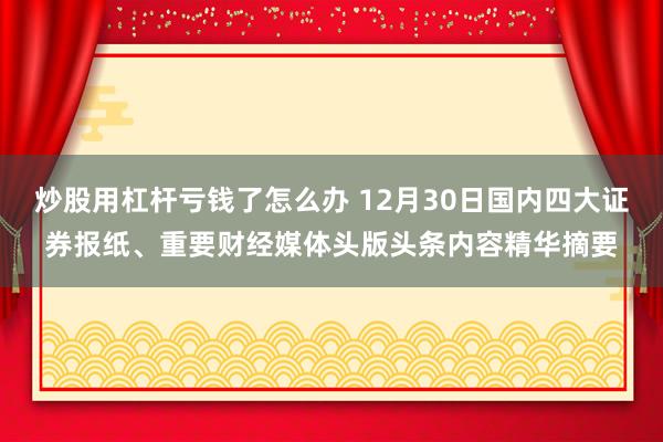 炒股用杠杆亏钱了怎么办 12月30日国内四大证券报纸、重要财经媒体头版头条内容精华摘要