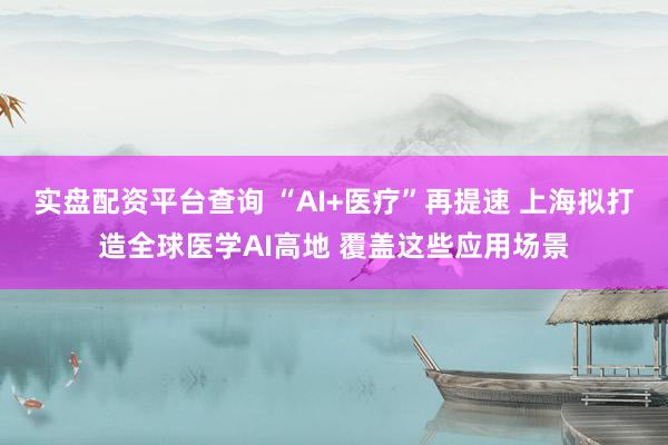 实盘配资平台查询 “AI+医疗”再提速 上海拟打造全球医学AI高地 覆盖这些应用场景