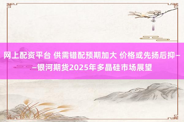 网上配资平台 供需错配预期加大 价格或先扬后抑——银河期货2025年多晶硅市场展望