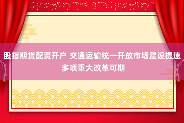 股指期货配资开户 交通运输统一开放市场建设提速 多项重大改革可期