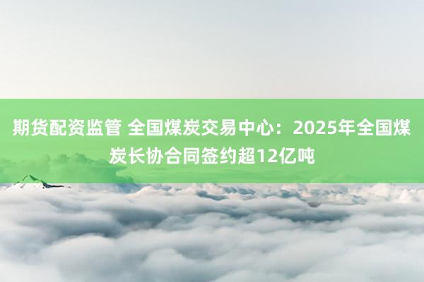 期货配资监管 全国煤炭交易中心：2025年全国煤炭长协合同签约超12亿吨