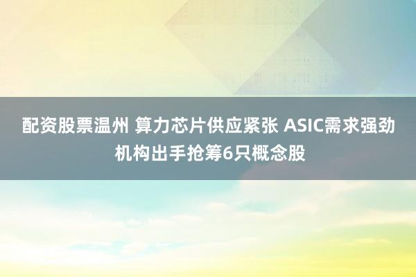 配资股票温州 算力芯片供应紧张 ASIC需求强劲 机构出手抢筹6只概念股