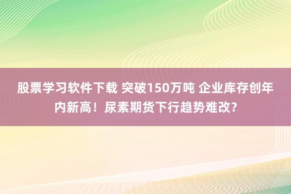 股票学习软件下载 突破150万吨 企业库存创年内新高！尿素期货下行趋势难改？