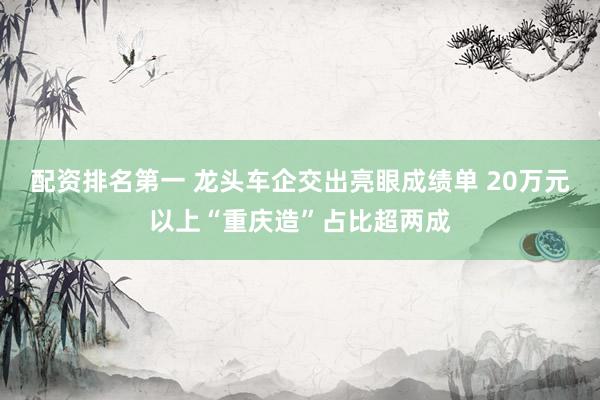 配资排名第一 龙头车企交出亮眼成绩单 20万元以上“重庆造”占比超两成