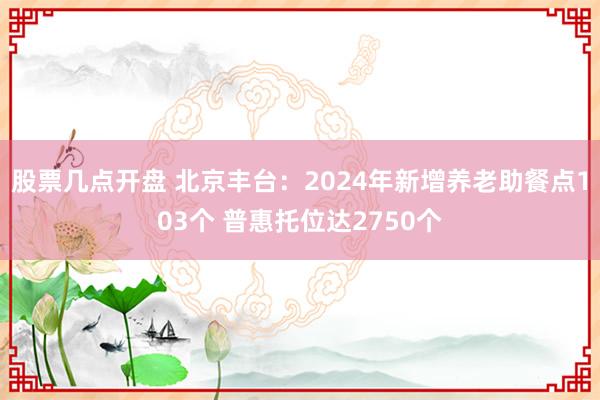 股票几点开盘 北京丰台：2024年新增养老助餐点103个 普惠托位达2750个