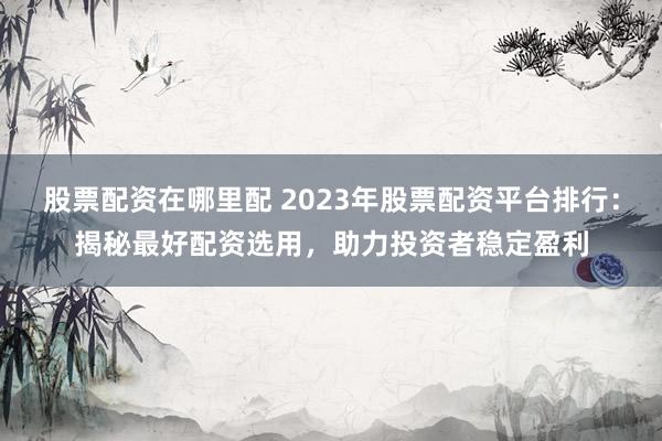 股票配资在哪里配 2023年股票配资平台排行：揭秘最好配资选用，助力投资者稳定盈利