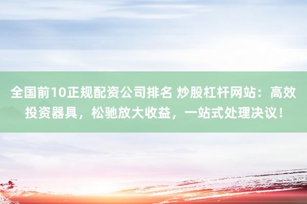 全国前10正规配资公司排名 炒股杠杆网站：高效投资器具，松驰放大收益，一站式处理决议！