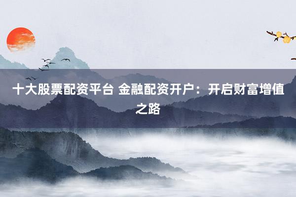 十大股票配资平台 金融配资开户：开启财富增值之路