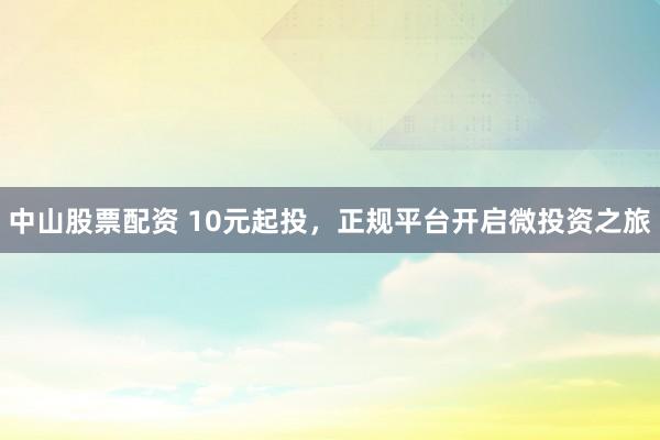 中山股票配资 10元起投，正规平台开启微投资之旅