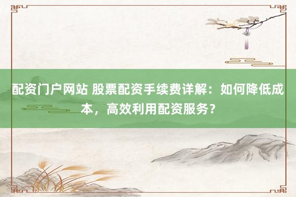 配资门户网站 股票配资手续费详解：如何降低成本，高效利用配资服务？